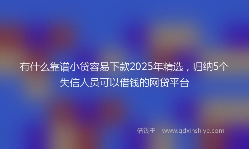 有什么靠谱小贷容易下款2025年精选，归纳5个失信人员可以借钱的网贷平台