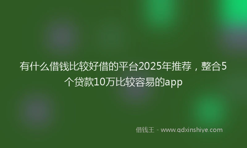 有什么借钱比较好借的平台2025年推荐，整合5个贷款10万比较容易的app