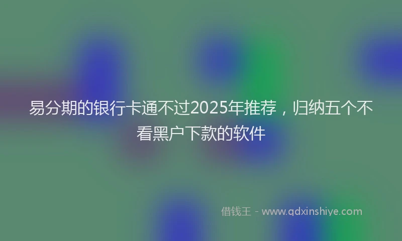 易分期的银行卡通不过2025年推荐，归纳五个不看黑户下款的软件