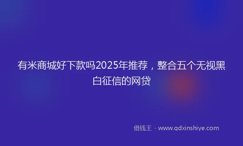 有米商城好下款吗2025年推荐，整合五个无视黑白征信的网贷