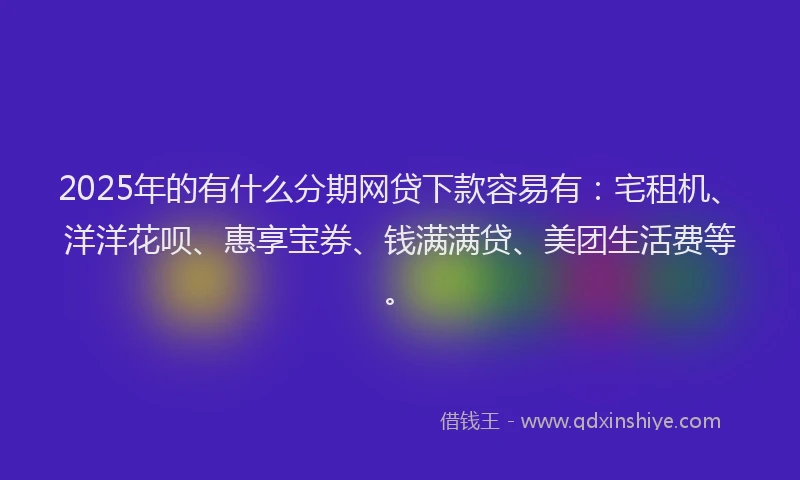 2025年的有什么分期网贷下款容易有：宅租机、洋洋花呗、惠享宝券、钱满满贷、美团生活费等。
