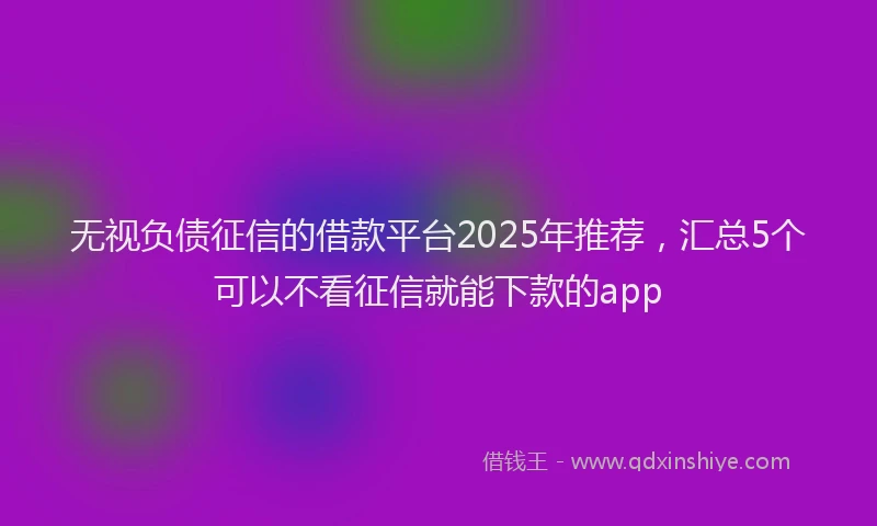 无视负债征信的借款平台2025年推荐，汇总5个可以不看征信就能下款的app