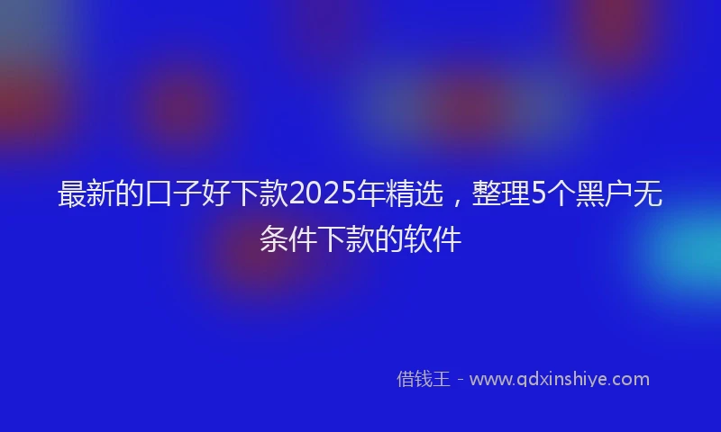 最新的口子好下款2025年精选，整理5个黑户无条件下款的软件