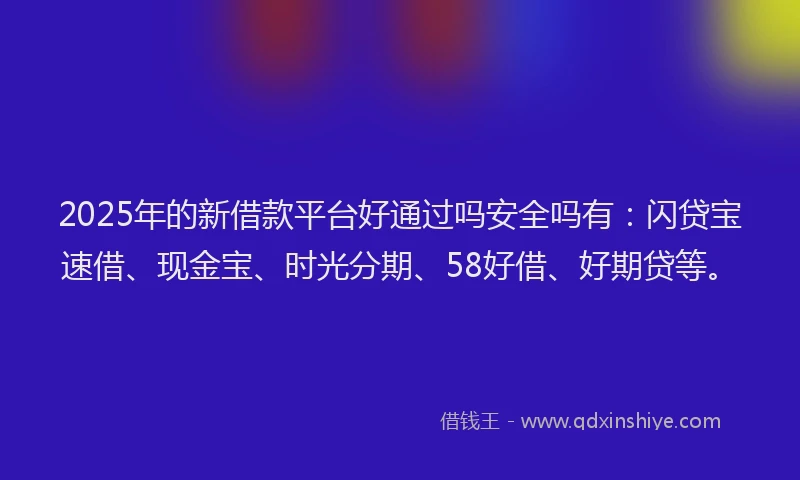 2025年的新借款平台好通过吗安全吗有：闪贷宝速借、现金宝、时光分期、58好借、好期贷等。