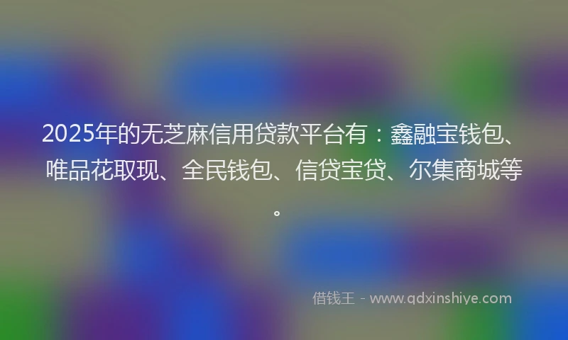 2025年的无芝麻信用贷款平台有：鑫融宝钱包、唯品花取现、全民钱包、信贷宝贷、尔集商城等。