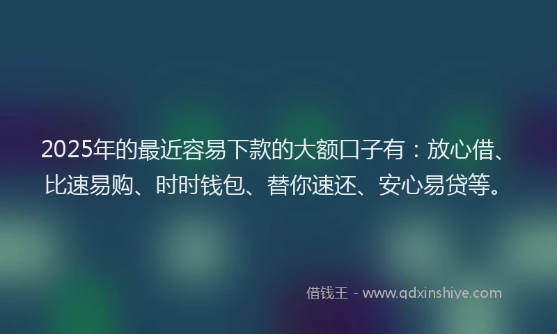 2025年的最近容易下款的大额口子有：放心借、比速易购、时时钱包、替你速还、安心易贷等。
