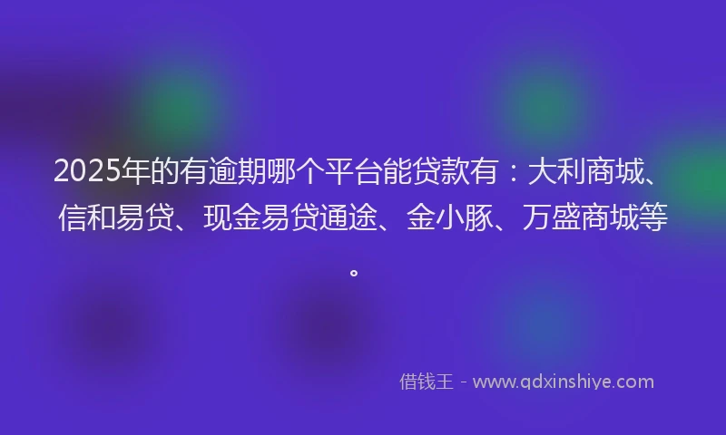 2025年的有逾期哪个平台能贷款有：大利商城、信和易贷、现金易贷通途、金小豚、万盛商城等。