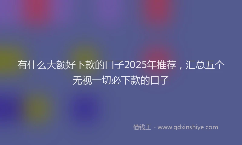 有什么大额好下款的口子2025年推荐，汇总五个无视一切必下款的口子