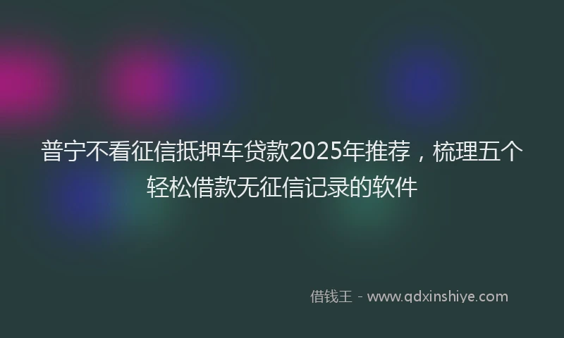 普宁不看征信抵押车贷款2025年推荐，梳理五个轻松借款无征信记录的软件