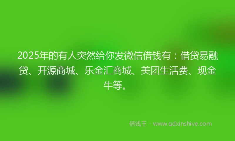 2025年的有人突然给你发微信借钱有：借贷易融贷、开源商城、乐金汇商城、美团生活费、现金牛等。