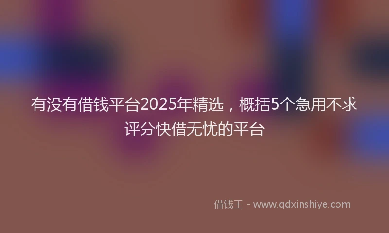 有没有借钱平台2025年精选，概括5个急用不求评分快借无忧的平台