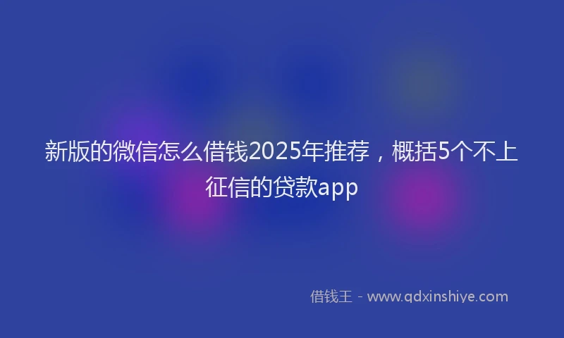 新版的微信怎么借钱2025年推荐，概括5个不上征信的贷款app