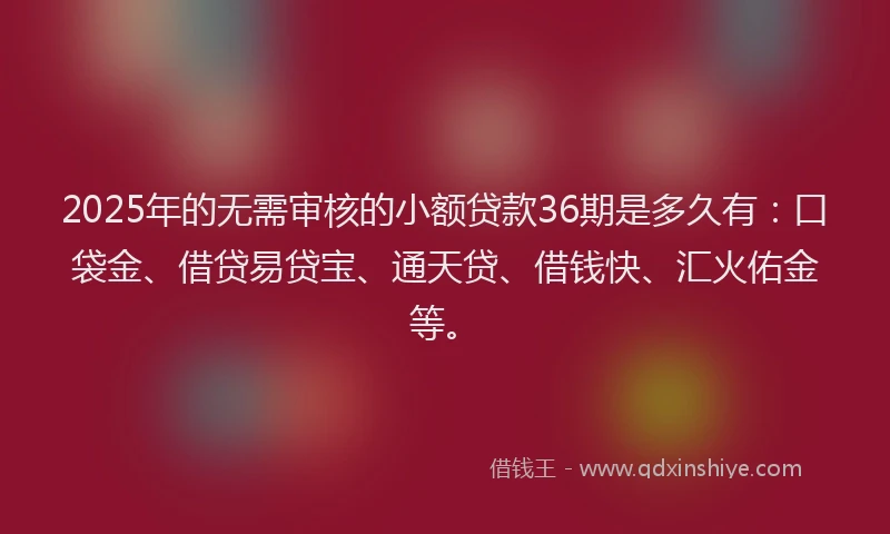 2025年的无需审核的小额贷款36期是多久有：口袋金、借贷易贷宝、通天贷、借钱快、汇火佑金等。