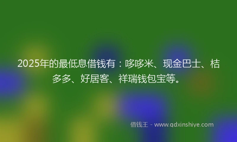 2025年的最低息借钱有：哆哆米、现金巴士、桔多多、好居客、祥瑞钱包宝等。