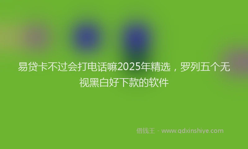 易贷卡不过会打电话嘛2025年精选，罗列五个无视黑白好下款的软件