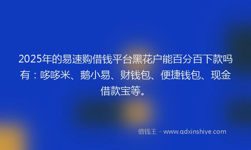 2025年的易速购借钱平台黑花户能百分百下款吗有：哆哆米、鹅小易、财钱包、便捷钱包、现金借款宝等。