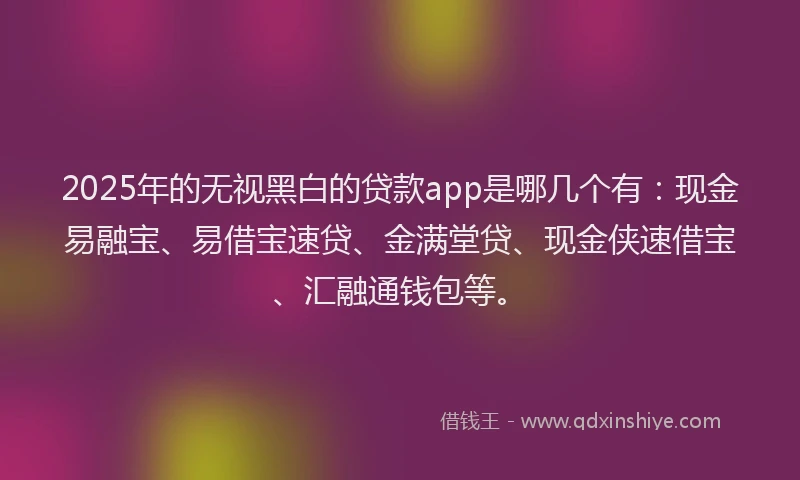 2025年的无视黑白的贷款app是哪几个有：现金易融宝、易借宝速贷、金满堂贷、现金侠速借宝、汇融通钱包等。