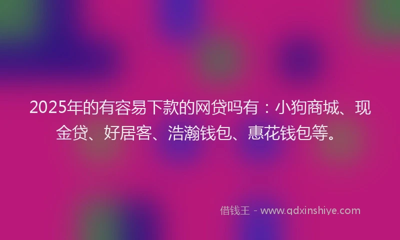2025年的有容易下款的网贷吗有：小狗商城、现金贷、好居客、浩瀚钱包、惠花钱包等。