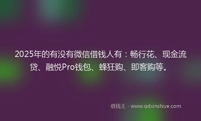 2025年的有没有微信借钱人有：畅行花、现金流贷、融悦Pro钱包、蜂狂购、即客购等。