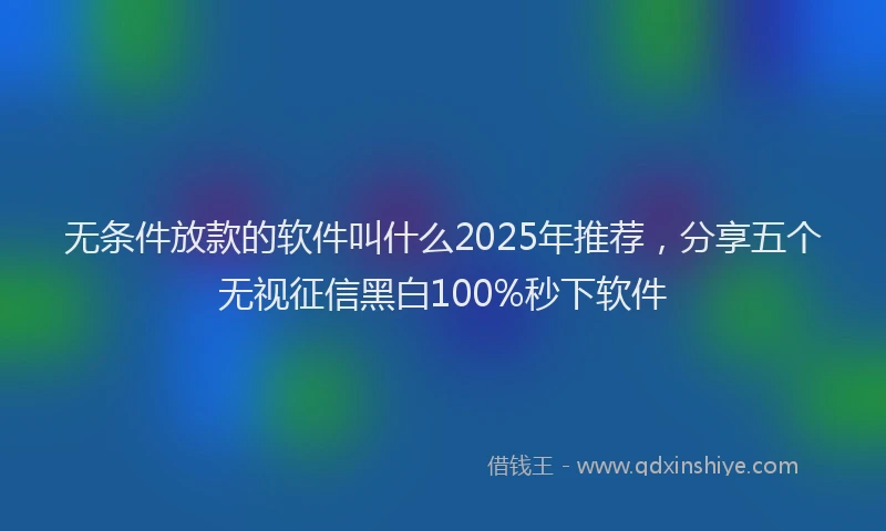 无条件放款的软件叫什么2025年推荐，分享五个无视征信黑白100%秒下软件