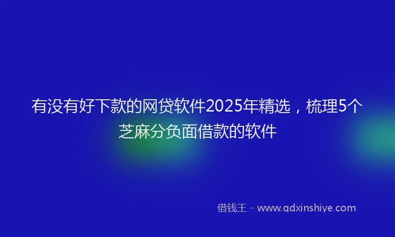 有没有好下款的网贷软件2025年精选，梳理5个芝麻分负面借款的软件