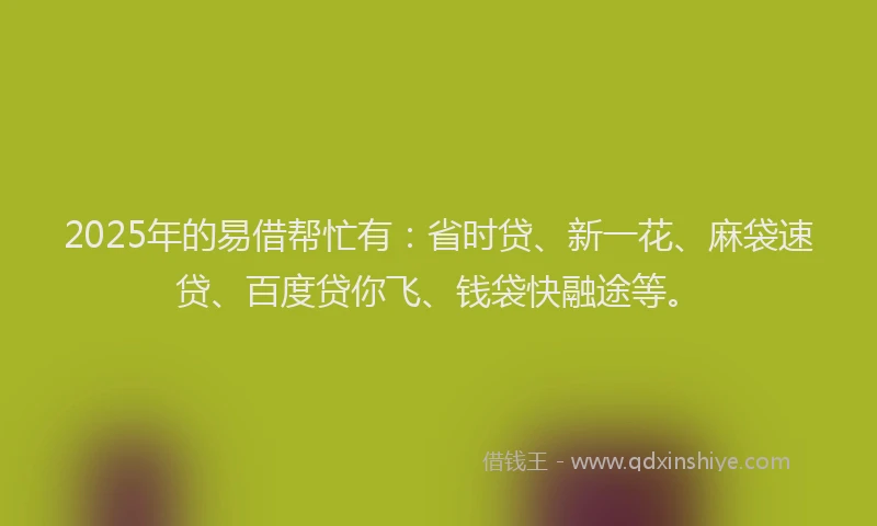 2025年的易借帮忙有：省时贷、新一花、麻袋速贷、百度贷你飞、钱袋快融途等。