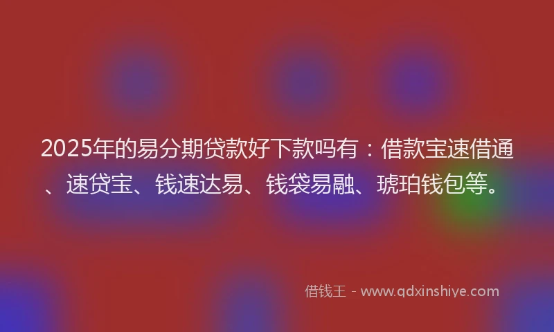 2025年的易分期贷款好下款吗有：借款宝速借通、速贷宝、钱速达易、钱袋易融、琥珀钱包等。