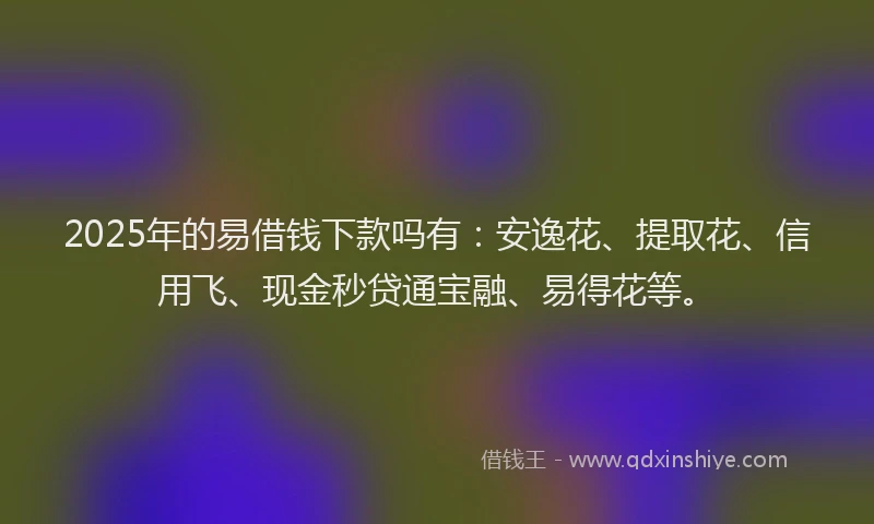 2025年的易借钱下款吗有：安逸花、提取花、信用飞、现金秒贷通宝融、易得花等。