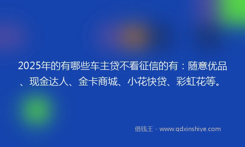 2025年的有哪些车主贷不看征信的有：随意优品、现金达人、金卡商城、小花快贷、彩虹花等。
