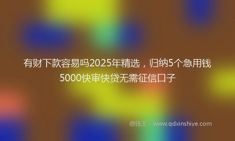 有财下款容易吗2025年精选，归纳5个急用钱5000快审快贷无需征信口子