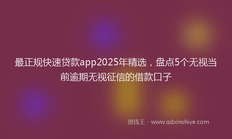 最正规快速贷款app2025年精选，盘点5个无视当前逾期无视征信的借款口子