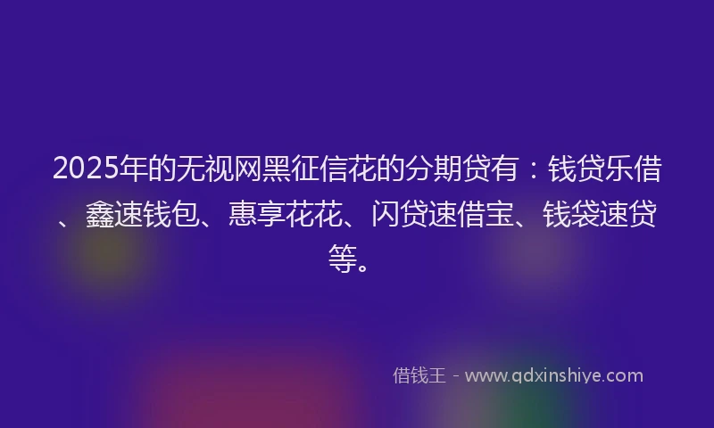 2025年的无视网黑征信花的分期贷有：钱贷乐借、鑫速钱包、惠享花花、闪贷速借宝、钱袋速贷等。
