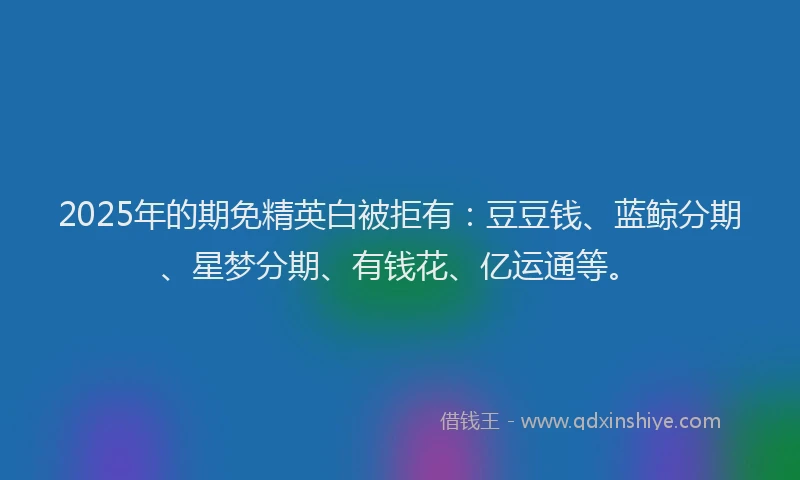 2025年的期免精英白被拒有：豆豆钱、蓝鲸分期、星梦分期、有钱花、亿运通等。