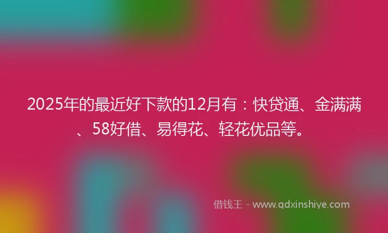 2025年的最近好下款的12月有：快贷通、金满满、58好借、易得花、轻花优品等。