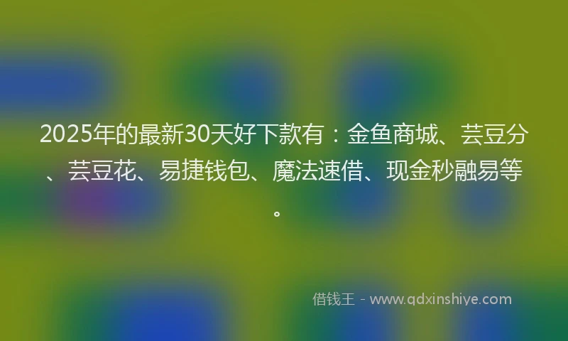 2025年的最新30天好下款有：金鱼商城、芸豆分、芸豆花、易捷钱包、魔法速借、现金秒融易等。