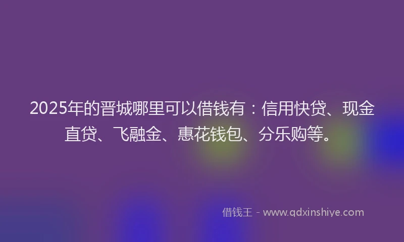 2025年的晋城哪里可以借钱有：信用快贷、现金直贷、飞融金、惠花钱包、分乐购等。