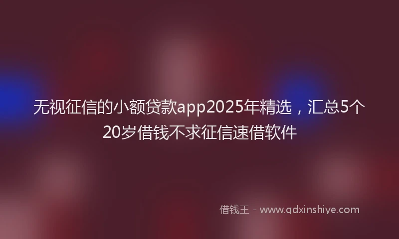 无视征信的小额贷款app2025年精选，汇总5个20岁借钱不求征信速借软件