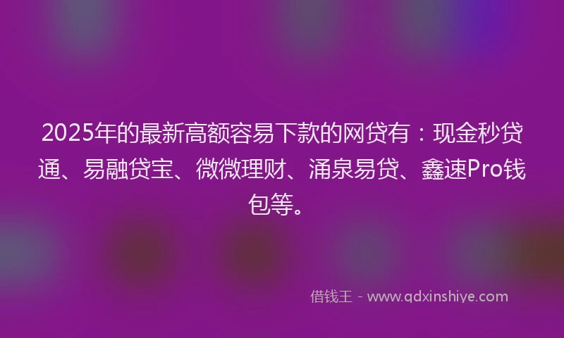 2025年的最新高额容易下款的网贷有：现金秒贷通、易融贷宝、微微理财、涌泉易贷、鑫速Pro钱包等。