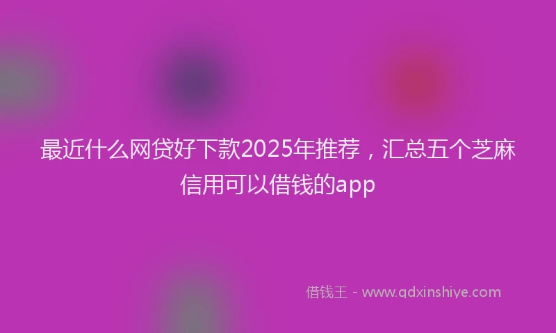 最近什么网贷好下款2025年推荐，汇总五个芝麻信用可以借钱的app