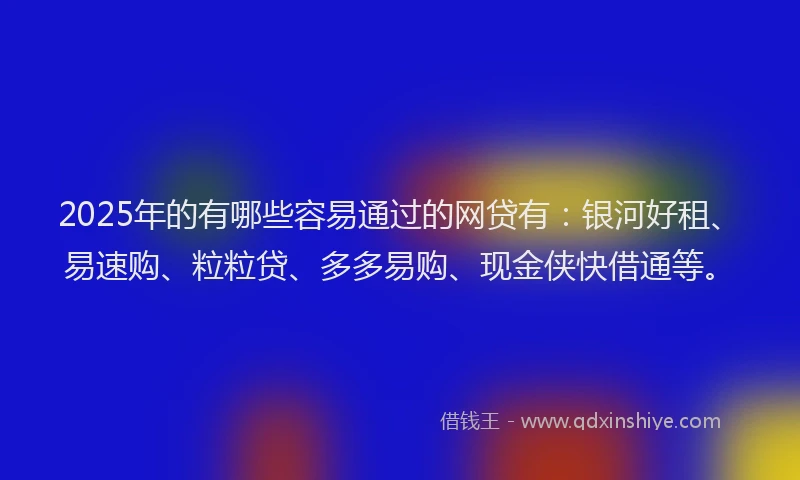 2025年的有哪些容易通过的网贷有：银河好租、易速购、粒粒贷、多多易购、现金侠快借通等。
