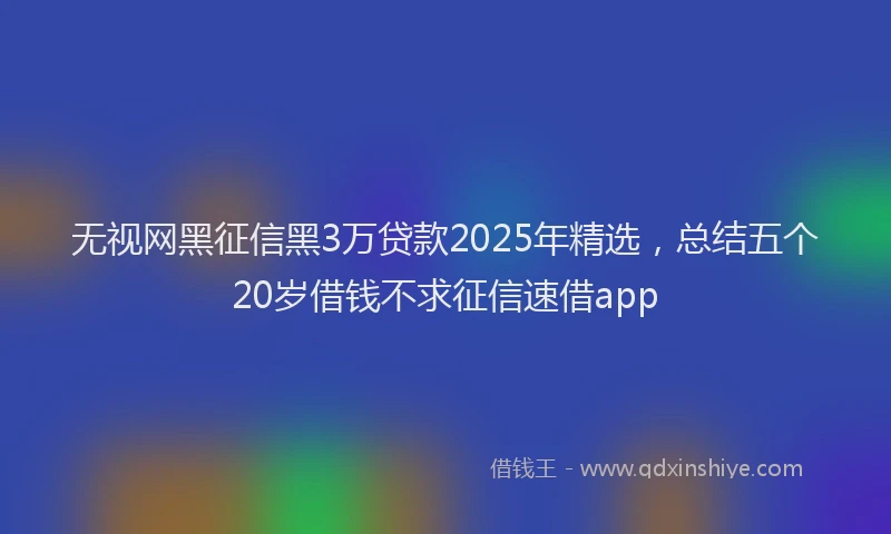 无视网黑征信黑3万贷款2025年精选，总结五个20岁借钱不求征信速借app
