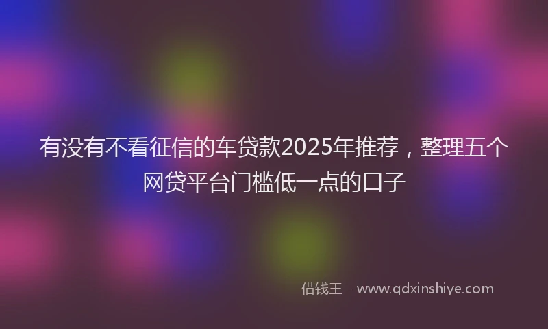 有没有不看征信的车贷款2025年推荐，整理五个网贷平台门槛低一点的口子