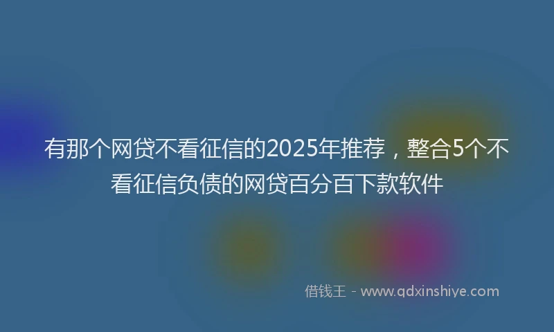 有那个网贷不看征信的2025年推荐，整合5个不看征信负债的网贷百分百下款软件