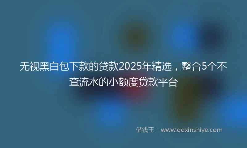 无视黑白包下款的贷款2025年精选，整合5个不查流水的小额度贷款平台