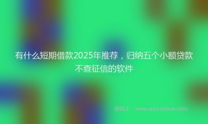 有什么短期借款2025年推荐，归纳五个小额贷款不查征信的软件