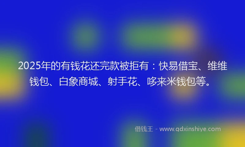 2025年的有钱花还完款被拒有：快易借宝、维维钱包、白象商城、射手花、哆来米钱包等。