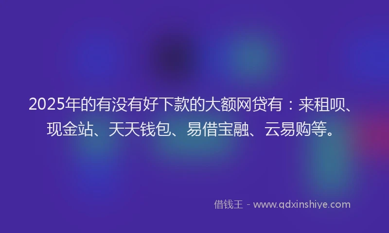 2025年的有没有好下款的大额网贷有：来租呗、现金站、天天钱包、易借宝融、云易购等。