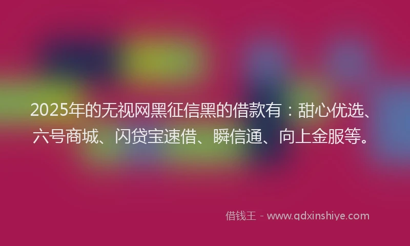 2025年的无视网黑征信黑的借款有：甜心优选、六号商城、闪贷宝速借、瞬信通、向上金服等。