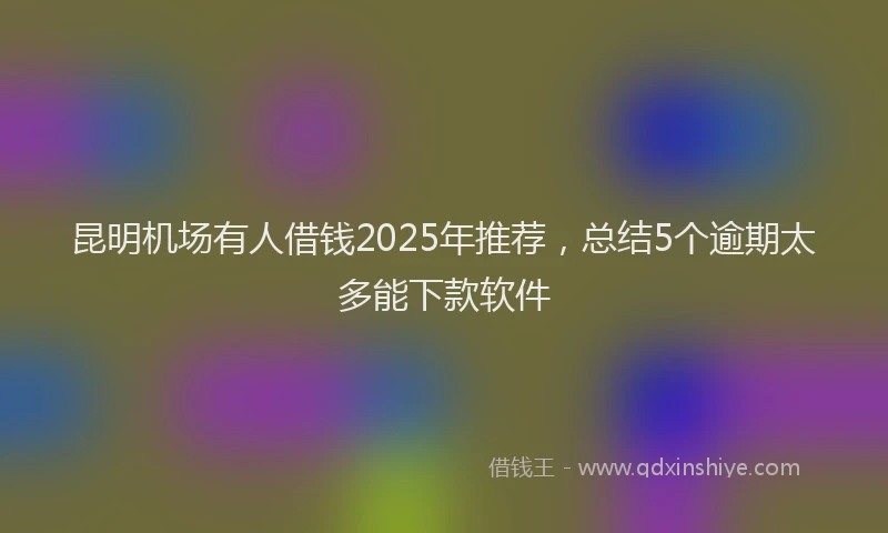 昆明机场有人借钱2025年推荐，总结5个逾期太多能下款软件