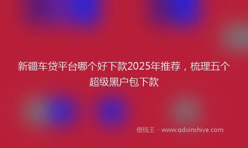 新疆车贷平台哪个好下款2025年推荐，梳理五个超级黑户包下款